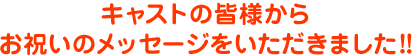 キャストの皆様からお祝いのメッセージをいただきました！!
