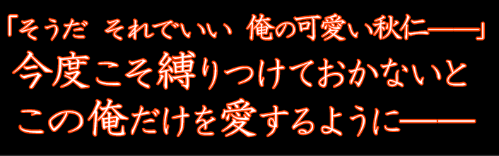 「そうだ それでいい 俺の可愛い秋仁――」 今度こそ縛りつけておかないと この俺だけを愛するように――