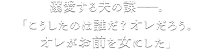 溺愛する夫の謀――。「こうしたのは誰だ？ オレだろう。オレがお前を女にした」