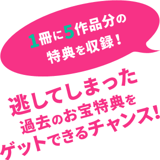 1冊で5作品分の
  特典が見れる！ 　逃してしまった過去のお宝特典をゲットできるチャンス！